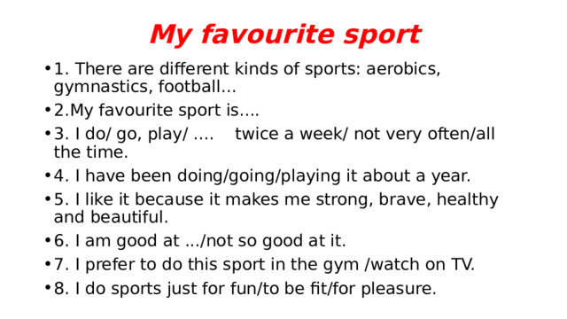 My favourite sport 1. There are different kinds of sports: aerobics, gymnastics, football... 2.My favourite sport is.... 3. I do/ go, play/ .... twice a week/ not very often/all the time. 4. I have been doing/going/playing it about a year. 5. I like it because it makes me strong, brave, healthy and beautiful. 6. I am good at .../not so good at it. 7. I prefer to do this sport in the gym /watch on TV. 8. I do sports just for fun/to be fit/for pleasure. 