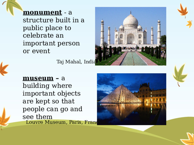 monument - a structure built in a public place to celebrate an important person or event Taj Mahal, India museum – a building where important objects are kept so that people can go and see them Louvre Museum, Paris, France 