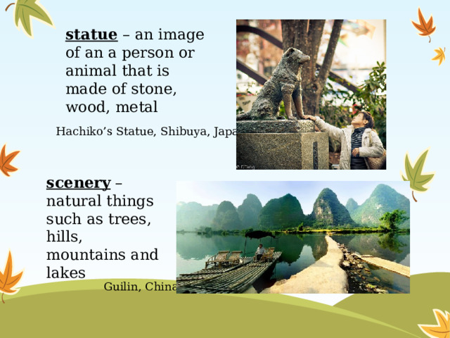 statue – an image of an a person or animal that is made of stone, wood, metal Hachiko’s Statue, Shibuya, Japan scenery – natural things such as trees, hills, mountains and lakes Guilin, China 