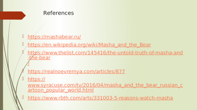  References   https://mashabear.ru / https:// en.wikipedia.org/wiki/Masha_and_the_Bear https://www.thelist.com/145416/the-untold-truth-of-masha-and-the-bear / https:// realnoevremya.com/articles/877 https:// www.syracuse.com/tv/2016/04/masha_and_the_bear_russian_cartoon_popular_world.html https:// www.rbth.com/arts/331003-5-reasons-watch-masha 