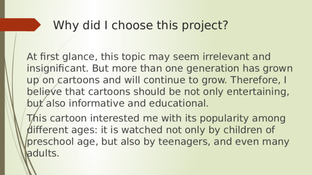 Why did I choose this project? At first glance, this topic may seem irrelevant and insignificant. But more than one generation has grown up on cartoons and will continue to grow. Therefore, I believe that cartoons should be not only entertaining, but also informative and educational. This cartoon interested me with its popularity among different ages: it is watched not only by children of preschool age, but also by teenagers, and even many adults. 