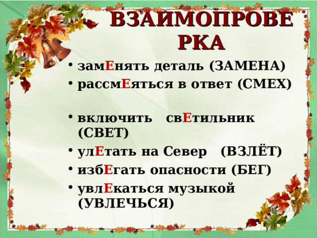 ВЗАИМОПРОВЕРКА зам Е нять деталь (ЗАМЕНА) рассм Е яться в ответ (СМЕХ) включить св Е тильник (СВЕТ) ул Е тать на Север (ВЗЛЁТ) изб Е гать опасности (БЕГ) увл Е каться музыкой (УВЛЕЧЬСЯ) 