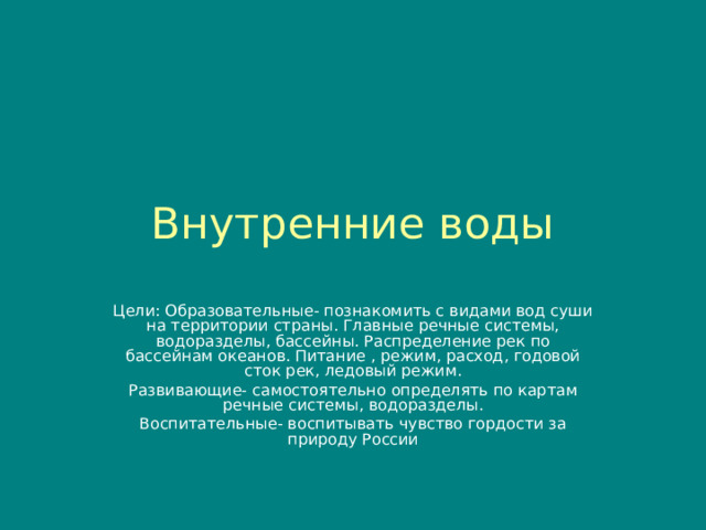 Внутренние воды Цели: Образовательные- познакомить с видами вод суши на территории страны. Главные речные системы, водоразделы, бассейны. Распределение рек по бассейнам океанов. Питание , режим, расход, годовой сток рек, ледовый режим. Развивающие- самостоятельно определять по картам речные системы, водоразделы. Воспитательные- воспитывать чувство гордости за природу России 