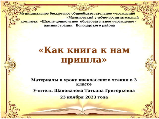 Муниципальное бюджетное общеобразовательное учреждение «Малиновский учебно-воспитательный комплекс «Школа-дошкольное образовательное учреждение» администрации Володарского района «Как книга к нам пришла» Материалы к уроку внеклассного чтения в 3 классе Учитель Шаповалова Татьяна Григорьевна 23 ноября 2023 года 