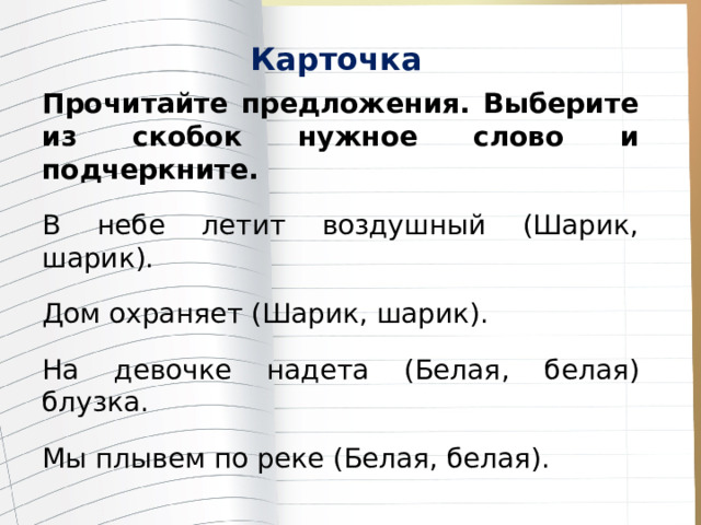 Карточка Прочитайте предложения. Выберите из скобок нужное слово и подчеркните. В небе летит воздушный (Шарик, шарик ). Дом охраняет ( Шарик , шарик). На девочке надета (Белая , белая ) блузка. Мы плывем по реке ( Белая , белая). 