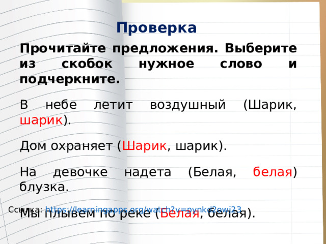 Проверка Прочитайте предложения. Выберите из скобок нужное слово и подчеркните. В небе летит воздушный (Шарик, шарик ). Дом охраняет ( Шарик , шарик). На девочке надета (Белая, белая ) блузка. Мы плывем по реке ( Белая , белая). Ссылка: https://learningapps.org/watch?v=pynkd2owj23  