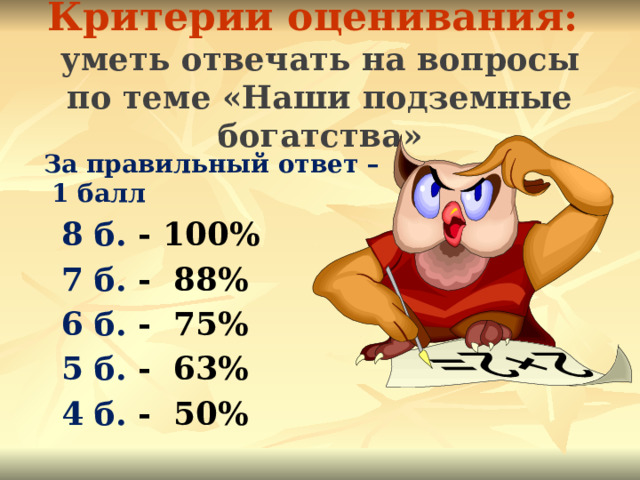Критерии оценивания:  уметь отвечать на вопросы по теме «Наши подземные богатства»  За правильный ответ – 1 балл  8 б. - 100%  7 б. - 88%  6 б. - 75%   5 б. - 63%  4 б. - 50%   