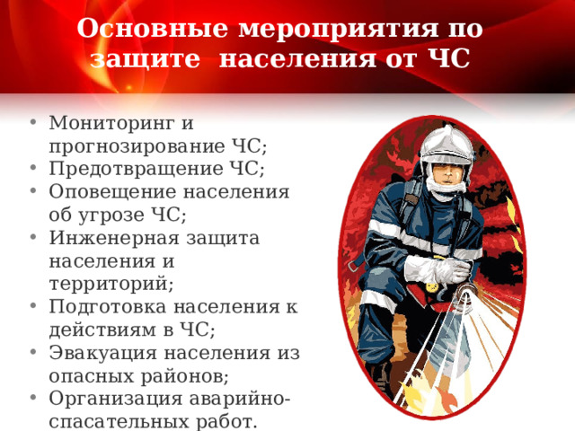 Основные мероприятия по защите населения от ЧС Мониторинг и прогнозирование ЧС; Предотвращение ЧС; Оповещение населения об угрозе ЧС; Инженерная защита населения и территорий; Подготовка населения к действиям в ЧС; Эвакуация населения из опасных районов; Организация аварийно-спасательных работ. 