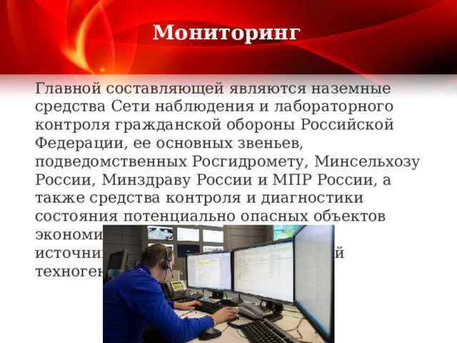  Мониторинг   Главной составляющей являются наземные средства Сети наблюдения и лабораторного контроля гражданской обороны Российской Федерации, ее основных звеньев, подведомственных Росгидромету, Минсельхозу России, Минздраву России и МПР России, а также средства контроля и диагностики состояния потенциально опасных объектов экономики, являющихся основными источниками чрезвычайных ситуаций техногенного характера.    