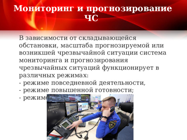 Мониторинг и прогнозирование ЧС   В зависимости от складывающейся обстановки, масштаба прогнозируемой или возникшей чрезвычайной ситуации система мониторинга и прогнозирования чрезвычайных ситуаций функционирует в различных режимах:  - режиме повседневной деятельности,  - режиме повышенной готовности;  - режиме чрезвычайной ситуации.     