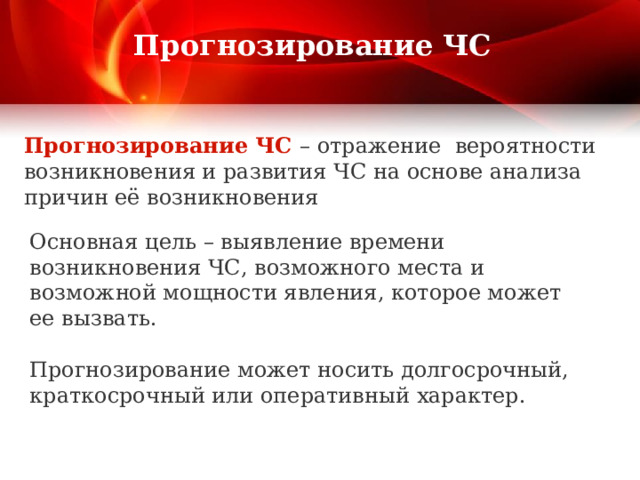  Прогнозирование ЧС   Прогнозирование ЧС – отражение вероятности возникновения и развития ЧС на основе анализа причин её возникновения Основная цель – выявление времени возникновения ЧС, возможного места и возможной мощности явления, которое может ее вызвать. Прогнозирование может носить долгосрочный, краткосрочный или оперативный характер. 