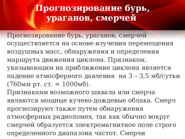 Прогнозирование бурь, ураганов, смерчей Прогнозирование бурь, ураганов, смерчей осуществляется на основе изучения перемещения воздушных масс, обнаружения и определения маршрута движения циклона. Признаком, указывающим на приближение циклона является падение атмосферного давления на 3 – 3,5 мб/сутки (760мм рт. ст. = 1000мб). Признаками возможного шквала или смерча являются мощные кучево-дождевые облака. Смерч прогнозируют также путем обнаружения атмосферных радиопомех, так как обычно вокруг смерчей образуется электромагнитное поле строго определенного диапазона частот. Смерчи прекращают свое существование над лесами, возвышенностями, в городах. Это используется для прогнозирования смерчей. 