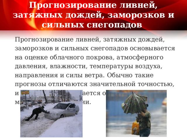 Прогнозирование ливней, затяжных дождей, заморозков и сильных снегопадов Прогнозирование ливней, затяжных дождей, заморозков и сильных снегопадов основывается на оценке облачного покрова, атмосферного давления, влажности, температуры воздуха, направления и силы ветра. Обычно такие прогнозы отличаются значительной точностью, и население оповещается о них по средствам массовой информации. 