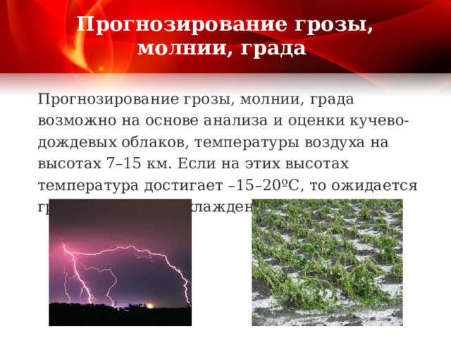 Прогнозирование грозы, молнии, града Прогнозирование грозы, молнии, града возможно на основе анализа и оценки кучево-дождевых облаков, температуры воздуха на высотах 7–15 км. Если на этих высотах температура достигает –15–20ºС, то ожидается гроза, а при переохлаждении воды – и град. 