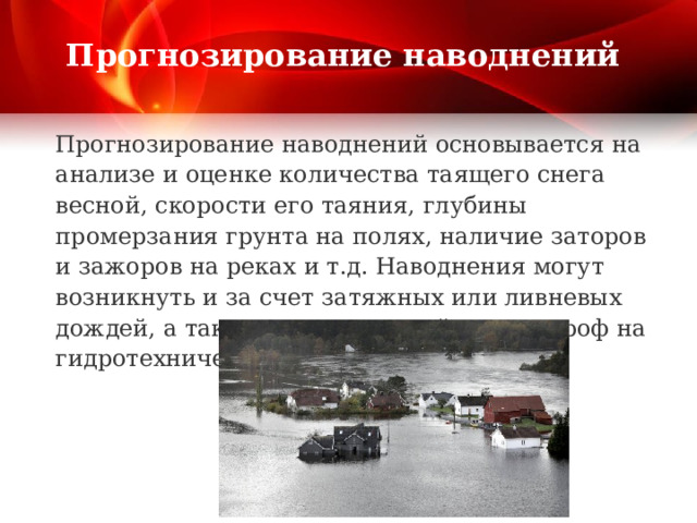 Прогнозирование наводнений Прогнозирование наводнений основывается на анализе и оценке количества таящего снега весной, скорости его таяния, глубины промерзания грунта на полях, наличие заторов и зажоров на реках и т.д. Наводнения могут возникнуть и за счет затяжных или ливневых дождей, а также за счет аварий и катастроф на гидротехнических сооружениях. 