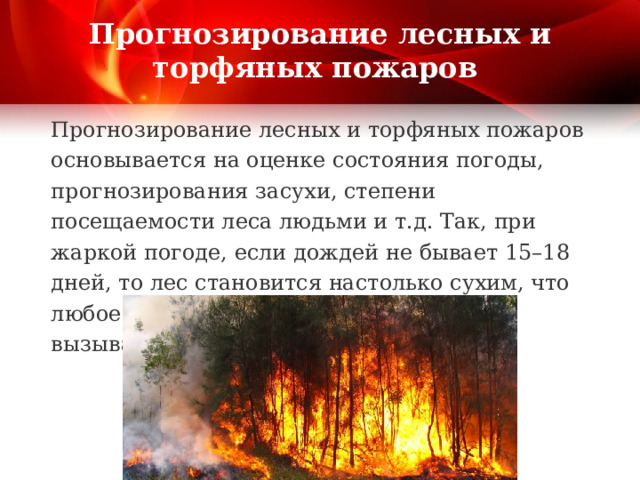 Прогнозирование лесных и торфяных пожаров Прогнозирование лесных и торфяных пожаров основывается на оценке состояния погоды, прогнозирования засухи, степени посещаемости леса людьми и т.д. Так, при жаркой погоде, если дождей не бывает 15–18 дней, то лес становится настолько сухим, что любое неосторожное обращение с огнем вызывает пожар. 