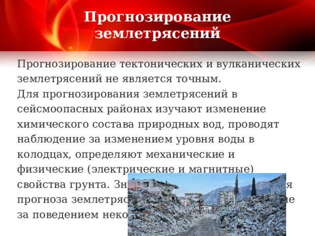 Прогнозирование землетрясений Прогнозирование тектонических и вулканических землетрясений не является точным. Для прогнозирования землетрясений в сейсмоопасных районах изучают изменение химического состава природных вод, проводят наблюдение за изменением уровня воды в колодцах, определяют механические и физические (электрические и магнитные) свойства грунта. Значительную информацию для прогноза землетрясений может дать наблюдение за поведением некоторых животных 