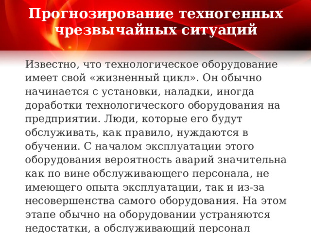 Прогнозирование техногенных чрезвычайных ситуаций Известно, что технологическое оборудование имеет свой «жизненный цикл». Он обычно начинается с установки, наладки, иногда доработки технологического оборудования на предприятии. Люди, которые его будут обслуживать, как правило, нуждаются в обучении. С началом эксплуатации этого оборудования вероятность аварий значительна как по вине обслуживающего персонала, не имеющего опыта эксплуатации, так и из-за несовершенства самого оборудования. На этом этапе обычно на оборудовании устраняются недостатки, а обслуживающий персонал приобретает опыт его эксплуатации. 