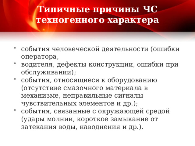 Типичные причины ЧС техногенного характера события человеческой деятельности (ошибки оператора, водителя, дефекты конструкции, ошибки при обслуживании); события, относящиеся к оборудованию (отсутствие смазочного материала в механизме, неправильные сигналы чувствительных элементов и др.); события, связанные с окружающей средой (удары молнии, короткое замыкание от затекания воды, наводнения и др.). 