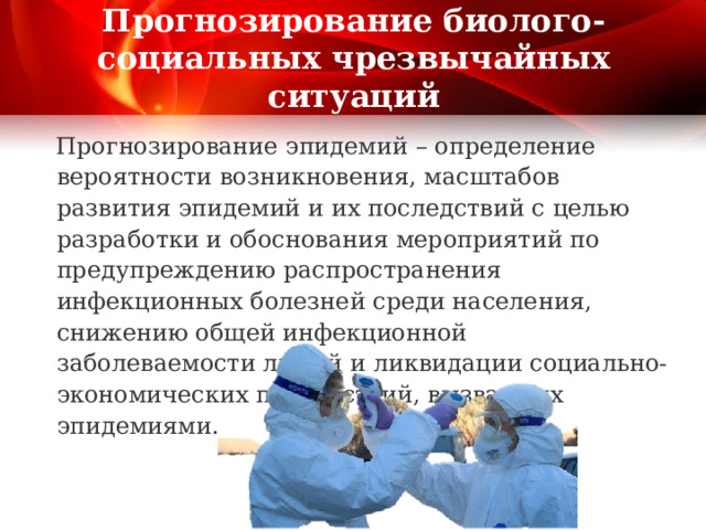 Прогнозирование биолого-социальных чрезвычайных ситуаций Прогнозирование эпидемий – определение вероятности возникновения, масштабов развития эпидемий и их последствий с целью разработки и обоснования мероприятий по предупреждению распространения инфекционных болезней среди населения, снижению общей инфекционной заболеваемости людей и ликвидации социально-экономических последствий, вызванных эпидемиями. 