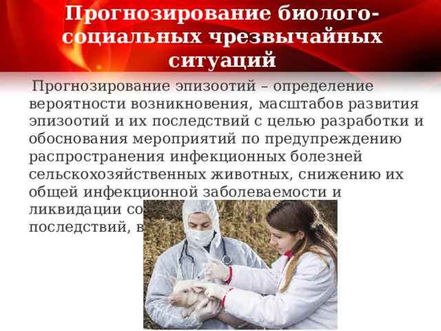 Прогнозирование биолого-социальных чрезвычайных ситуаций  Прогнозирование эпизоотий – определение вероятности возникновения, масштабов развития эпизоотий и их последствий с целью разработки и обоснования мероприятий по предупреждению распространения инфекционных болезней сельскохозяйственных животных, снижению их общей инфекционной заболеваемости и ликвидации социально-экономических последствий, вызванных эпизоотиями. 