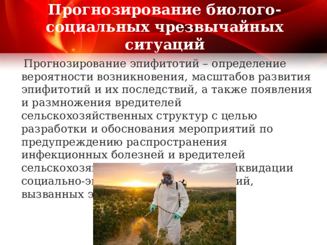 Прогнозирование биолого-социальных чрезвычайных ситуаций  Прогнозирование эпифитотий – определение вероятности возникновения, масштабов развития эпифитотий и их последствий, а также появления и размножения вредителей сельскохозяйственных структур с целью разработки и обоснования мероприятий по предупреждению распространения инфекционных болезней и вредителей сельскохозяйственных растений и ликвидации социально-экономических последствий, вызванных эпифитотиями. 