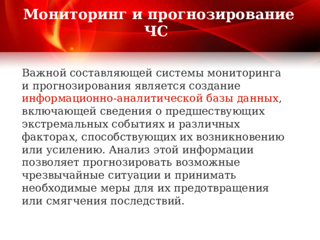  Мониторинг и прогнозирование ЧС   Важной составляющей системы мониторинга и прогнозирования является создание информационно-аналитической базы данных , включающей сведения о предшествующих экстремальных событиях и различных факторах, способствующих их возникновению или усилению. Анализ этой информации позволяет прогнозировать возможные чрезвычайные ситуации и принимать необходимые меры для их предотвращения или смягчения последствий.    