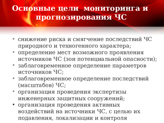  Основные цели мониторинга и прогнозирования ЧС   снижение риска и смягчение последствий ЧС природного и техногенного характера; определение мест  возможного проявления источников ЧС (зон потенциальной опасности); заблаговременное определение параметров источников ЧС; заблаговременное определение последствий (масштабов) ЧС; организация проведения экспертизы инженерных защитных сооружений; организация проведения активных воздействий на источники ЧС, с целью их подавления, локализации и контроля параметров. 