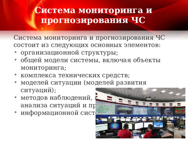 Система мониторинга и прогнозирования ЧС Система мониторинга и прогнозирования ЧС состоит из следующих основных элементов: организационной структуры; общей модели системы, включая объекты мониторинга; комплекса технических средств; моделей ситуации (моделей развития ситуаций); методов наблюдений, обработки данных, анализа ситуаций и прогнозирования; информационной системы. 