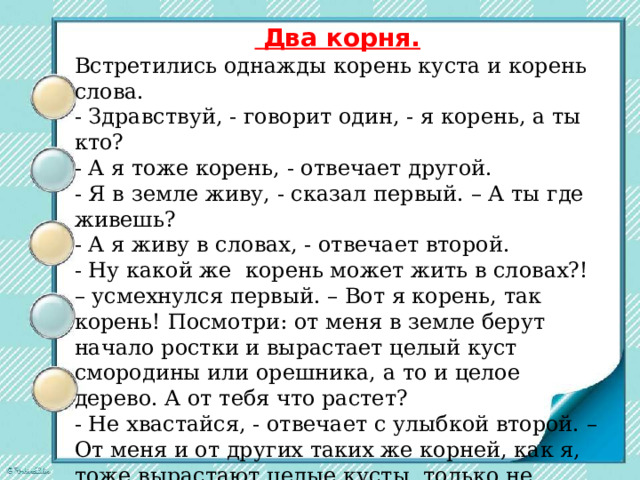  Два корня. Встретились однажды корень куста и корень слова. - Здравствуй, - говорит один, - я корень, а ты кто? - А я тоже корень, - отвечает другой. - Я в земле живу, - сказал первый. – А ты где живешь? - А я живу в словах, - отвечает второй. - Ну какой же  корень может жить в словах?! – усмехнулся первый. – Вот я корень, так корень! Посмотри: от меня в земле берут начало ростки и вырастает целый куст смородины или орешника, а то и целое дерево. А от тебя что растет? - Не хвастайся, - отвечает с улыбкой второй. – От меня и от других таких же корней, как я, тоже вырастают целые кусты, только не растений, а новых слов. Посмотри-ка, сколько разных слов выросло только из одного корня. 