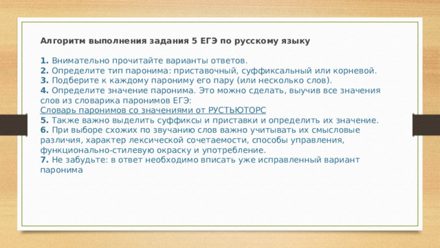 Алгоритм выполнения задания 5 ЕГЭ по русскому языку  1.  Внимательно прочитайте варианты ответов.  2.  Определите тип паронима: приставочный, суффиксальный или корневой.  3.  Подберите к каждому парониму его пару (или несколько слов).  4.  Определите значение паронима. Это можно сделать, выучив все значения слов из словарика паронимов ЕГЭ:  Словарь паронимов со значениями от РУСТЬЮТОРС  5.  Также важно выделить суффиксы и приставки и определить их значение.  6.  При выборе схожих по звучанию слов важно учитывать их смысловые различия, характер лексической сочетаемости, способы управления, функционально-стилевую окраску и употребление.  7.  Не забудьте: в ответ необходимо вписать уже исправленный вариант паронима 