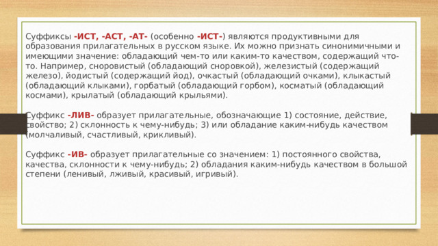 Суффиксы  -ИСТ, -АСТ, -АТ-  (особенно  -ИСТ- ) являются продуктивными для образования прилагательных в русском языке. Их можно признать синонимичными и имеющими значение: обладающий чем-то или каким-то качеством, содержащий что-то. Например, сноровистый (обладающий сноровкой), железистый (содержащий железо), йодистый (содержащий йод), очкастый (обладающий очками), клыкастый (обладающий клыками), горбатый (обладающий горбом), косматый (обладающий космами), крылатый (обладающий крыльями).   Суффикс  -ЛИВ-  образует прилагательные, обозначающие 1) состояние, действие, свойство; 2) склонность к чему-нибудь; 3) или обладание каким-нибудь качеством (молчаливый, счастливый, крикливый).   Суффикс   -ИВ-   образует прилагательные со значением: 1) постоянного свойства, качества, склонности к чему-нибудь; 2) обладания каким-нибудь качеством в большой степени (ленивый, лживый, красивый, игривый). 