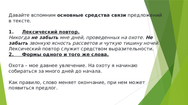 Давайте вспомним  основные средства связи  предложений в тексте.   1.      Лексический повтор. Никогда  не забыть  мне дней, проведенных на охоте.  Не забыть  звонкую ясность рассветов и чуткую тишину ночей. Лексический повтор служит средством выразительности. 2. Формы одного и того же слова. Охота – мое давнее увлечение. На охоту я начинаю собираться за много дней до начала. Как правило, слово меняет окончание, при нем может появиться предлог. 