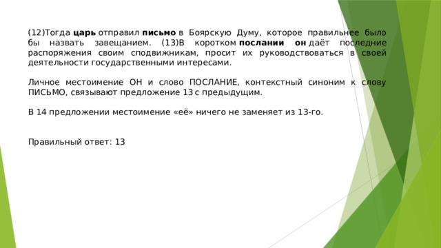 (12)Тогда  царь  отправил  письмо  в Боярскую Думу, которое правильнее было бы назвать завещанием. (13)В коротком  послании он  даёт последние распоряжения своим сподвижникам, просит их руководствоваться в своей деятельности государственными интересами.   Личное местоимение ОН и слово ПОСЛАНИЕ, контекстный синоним к слову ПИСЬМО, связывают предложение 13 с предыдущим.   В 14 предложении местоимение «её» ничего не заменяет из 13-го.    Правильный ответ: 13 