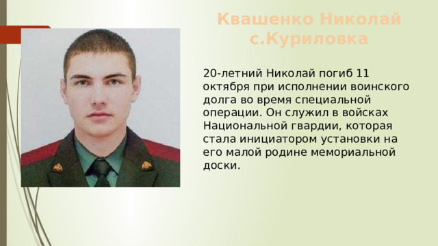 Квашенко Николай с.Куриловка 20-летний Николай погиб 11 октября при исполнении воинского долга во время специальной операции. Он служил в войсках Национальной гвардии, которая стала инициатором установки на его малой родине мемориальной доски. 