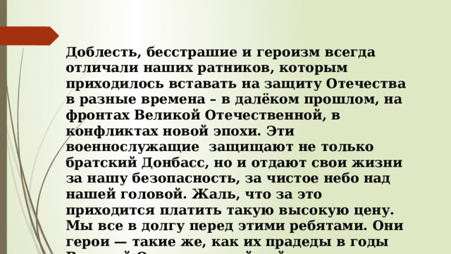 Доблесть, бесстрашие и героизм всегда отличали наших ратников, которым приходилось вставать на защиту Отечества в разные времена – в далёком прошлом, на фронтах Великой Отечественной, в конфликтах новой эпохи. Эти военнослужащие защищают не только братский Донбасс, но и отдают свои жизни за нашу безопасность, за чистое небо над нашей головой. Жаль, что за это приходится платить такую высокую цену. Мы все в долгу перед этими ребятами. Они герои — такие же, как их прадеды в годы Великой Отечественной войны. 