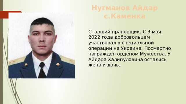 Нугманов Айдар с.Каменка Старший прапорщик. С 3 мая 2022 года добровольцем участвовал в специальной операции на Украине. Посмертно награжден орденом Мужества. У Айдара Халипуловича остались жена и дочь. 