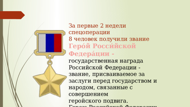 За первые 2 недели спецоперации 8 человек получили звание Геро́й Росси́йской Федера́ции -  государственная награда Российской Федерации - звание, присваиваемое за заслуги перед государством и народом, связанные с совершением геройского подвига. Герою Российской Федерации вручается знак особого отличия - медаль «Золотая Звезда». 