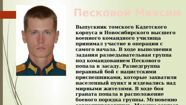 Песковой Максим Выпускник томского Кадетского корпуса и Новосибирского высшего военного командного училища принимал участие в операции с самого начала. В ходе выполнения задания разведывательная группа под командованием Пескового попала в засаду. Разведгруппа неравный бой с нацистскими приспешниками, которые захватили населенный пункт и издевались над мирными жителями. В ходе боя граната попала в расположение боевого порядка группы. Мгновенно сориентировавшись, Максим закрыл ее своим телом и спас товарищей 