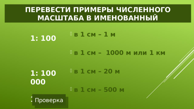 Перевести примеры численного масштаба в именованный  в 1 см – 1 м  в 1 см – 1000 м или 1 км  в 1 см – 20 м  в 1 см – 500 м 1: 100  1: 100 000  1: 2 000  1: 50 000 Проверка 