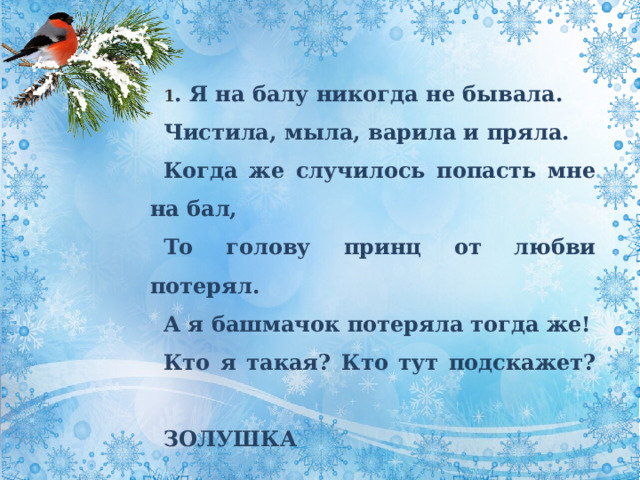 1 . Я на балу никогда не бывала. Чистила, мыла, варила и пряла. Когда же случилось попасть мне на бал, То голову принц от любви потерял. А я башмачок потеряла тогда же! Кто я такая? Кто тут подскажет?   ЗОЛУШКА 