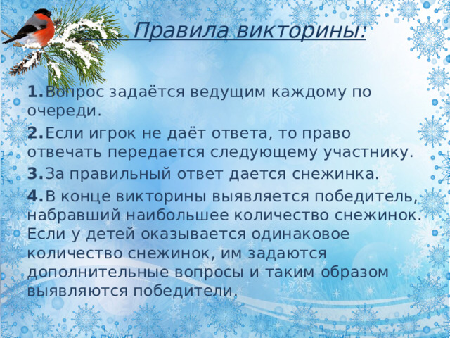  Правила викторины:   1.  Вопрос задаётся ведущим каждому по очереди. 2.  Если игрок не даёт ответа, то право отвечать передается следующему участнику. 3.  За правильный ответ дается снежинка. 4.  В конце викторины выявляется победитель, набравший наибольшее количество снежинок. Если у детей оказывается одинаковое количество снежинок, им задаются дополнительные вопросы и таким образом выявляются победители. 