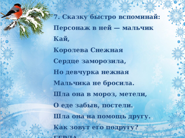 7. Сказку быстро вспоминай:  Персонаж в ней — мальчик Кай,  Королева Снежная  Сердце заморозила,  Но девчурка нежная  Мальчика не бросила.  Шла она в мороз, метели,  О еде забыв, постели.  Шла она на помощь другу.  Как зовут его подругу? ГЕРДА 