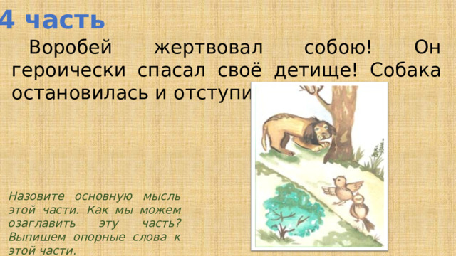 4 часть  Воробей жертвовал собою! Он героически спасал своё детище! Собака остановилась и отступила. Назовите основную мысль этой части. Как мы можем озаглавить эту часть? Выпишем опорные слова к этой части.  