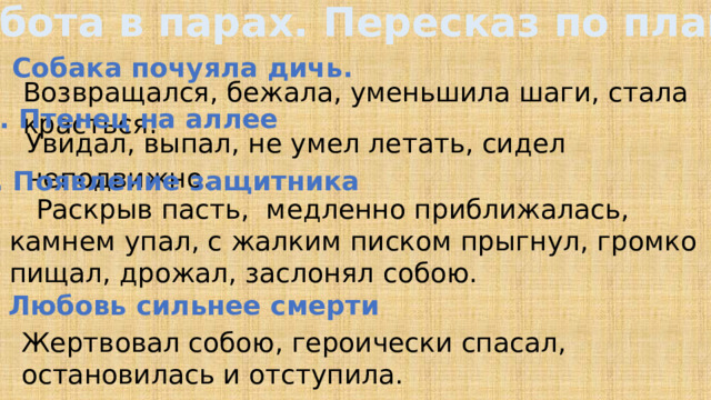 Работа в парах. Пересказ по плану 1. Собака почуяла дичь. Возвращался, бежала, уменьшила шаги, стала красться. 2. Птенец на аллее Увидал, выпал, не умел летать, сидел неподвижно . 3. Появление защитника  Раскрыв пасть, медленно приближалась, камнем упал, с жалким писком прыгнул, громко пищал, дрожал, заслонял собою. 4. Любовь сильнее смерти Жертвовал собою, героически спасал, остановилась и отступила.  