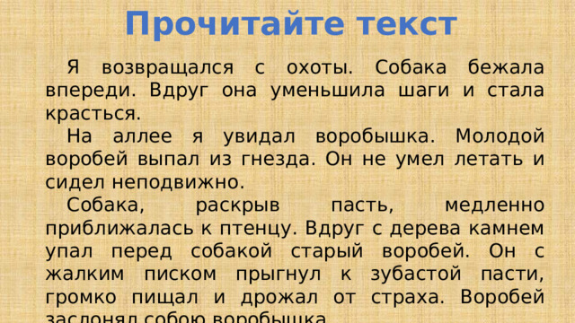 Прочитайте текст  Я возвращался с охоты. Собака бежала впереди. Вдруг она уменьшила шаги и стала красться.  На аллее я увидал воробышка. Молодой воробей выпал из гнезда. Он не умел летать и сидел неподвижно.  Собака, раскрыв пасть, медленно приближалась к птенцу. Вдруг с дерева камнем упал перед собакой старый воробей. Он с жалким писком прыгнул к зубастой пасти, громко пищал и дрожал от страха. Воробей заслонял собою воробышка.  Воробей жертвовал собою! Он героически спасал своё детище! Собака остановилась и отступила . 