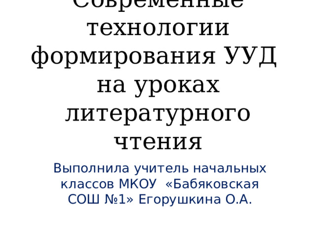 Современные технологии формирования УУД на уроках литературного чтения Выполнила учитель начальных классов МКОУ «Бабяковская СОШ №1» Егорушкина О.А. 