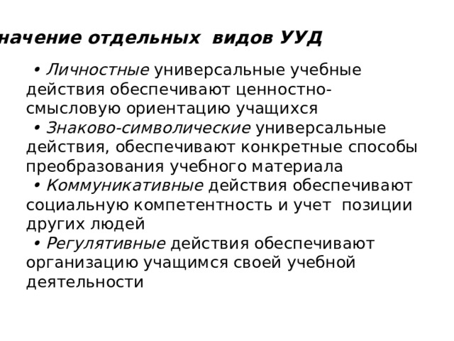 Значение отдельных видов УУД • Личностные универсальные учебные действия обеспечивают ценностно-смысловую ориентацию учащихся   •  Знаково-символические универсальные действия, обеспечивают конкретные способы преобразования учебного материала   •  Коммуникативные действия обеспечивают социальную компетентность и учет позиции других людей  • Регулятивные действия обеспечивают организацию учащимся своей учебной деятельности 