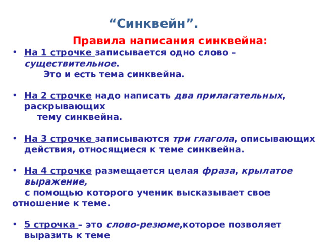 “ Синквейн”. Правила написания синквейна: На 1 строчке записывается одно слово – существительное .  Это и есть тема синквейна.  На 2 строчке надо написать два прилагательных , раскрывающих  тему синквейна.  На 3 строчке записываются три глагола , описывающих действия, относящиеся к теме синквейна.  На 4 строчке размещается целая фраза , крылатое выражение,   с помощью которого ученик высказывает свое отношение к теме.  5 строчка – это слово-резюме ,которое позволяет выразить к теме  личное отношение. Понятно, что тема синквейна должна быть  по – возможности эмоциональной. 