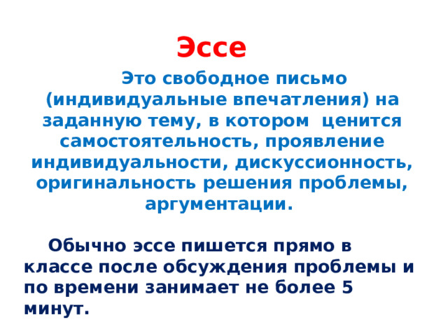 Эссе  Это свободное письмо (индивидуальные впечатления) на заданную тему, в котором ценится самостоятельность, проявление индивидуальности, дискуссионность, оригинальность решения проблемы, аргументации.   Обычно эссе пишется прямо в классе после обсуждения проблемы и по времени занимает не более 5 минут. 